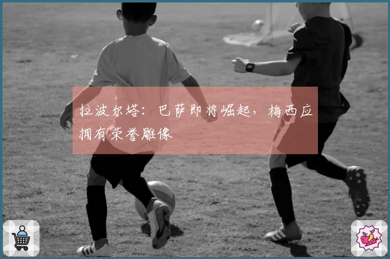 拉波尔塔：巴萨即将崛起，梅西应拥有荣誉雕像