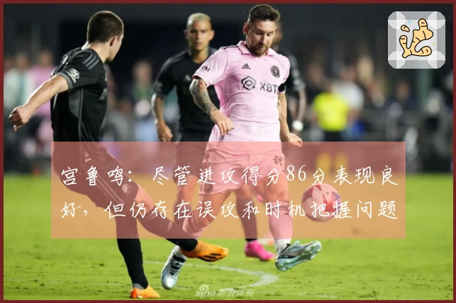 宫鲁鸣：尽管进攻得分86分表现良好，但仍存在误攻和时机把握问题