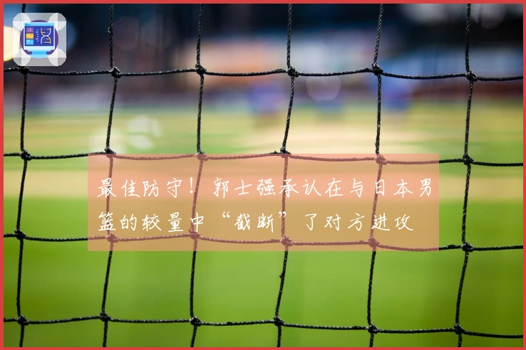 最佳防守！郭士强承认在与日本男篮的较量中“截断”了对方进攻