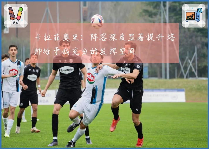 卡拉菲奥里：阵容深度显著提升 塔帅给予我充分的发挥空间