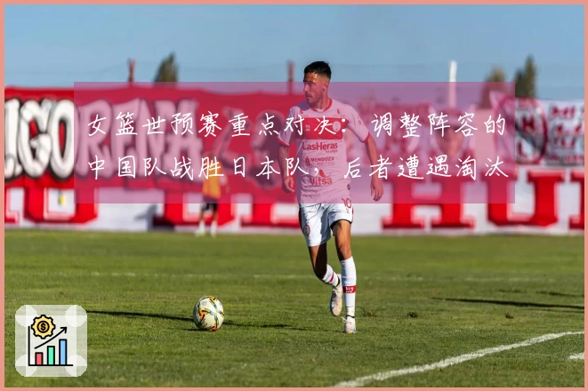 女篮世预赛重点对决：调整阵容的中国队战胜日本队，后者遭遇淘汰