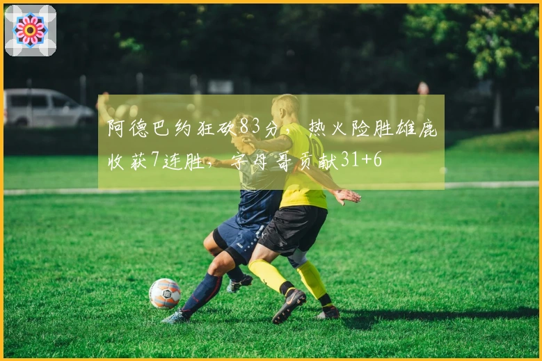 阿德巴约狂砍83分，热火险胜雄鹿收获7连胜，字母哥贡献31+6