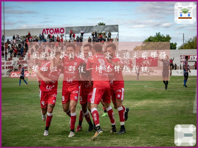 国足收获好消息，本土顶尖前锋强势回归，邵佳一增添锋线新锐