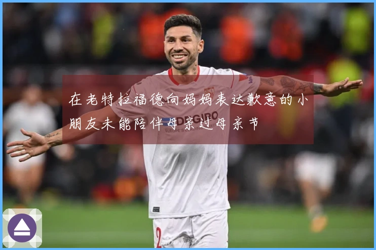 在老特拉福德向妈妈表达歉意的小朋友未能陪伴母亲过母亲节