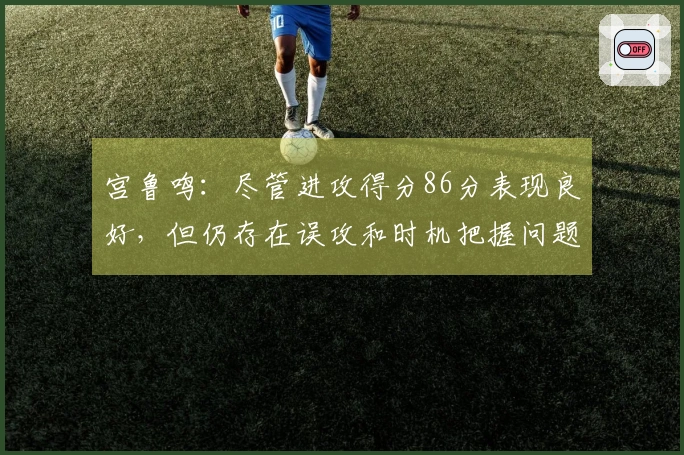 宫鲁鸣：尽管进攻得分86分表现良好，但仍存在误攻和时机把握问题