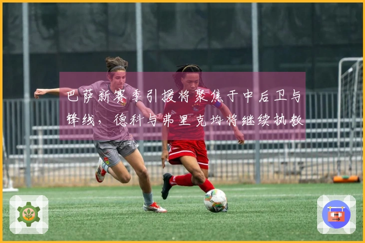 巴萨新赛季引援将聚焦于中后卫与锋线，德科与弗里克均将继续执教