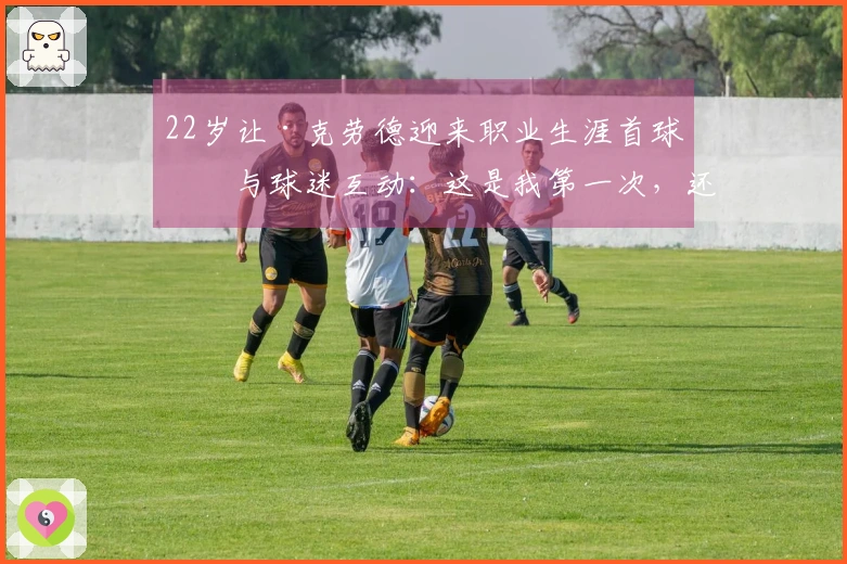 22岁让·克劳德迎来职业生涯首球！与球迷互动：这是我第一次，还不错吧